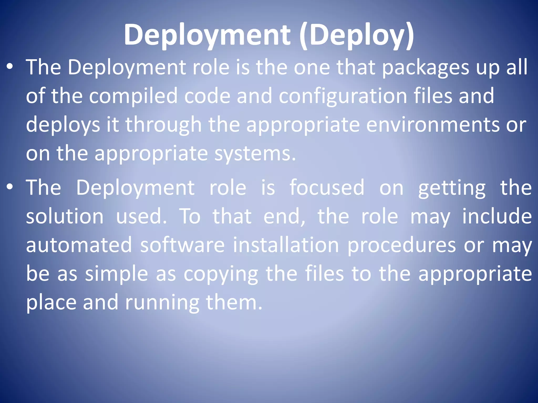 Deployment (Deploy)
• The Deployment role is the one that packages up all
of the compiled code and configuration files and
deploys it through the appropriate environments or
on the appropriate systems.
• The Deployment role is focused on getting the
solution used. To that end, the role may include
automated software installation procedures or may
be as simple as copying the files to the appropriate
place and running them.
 