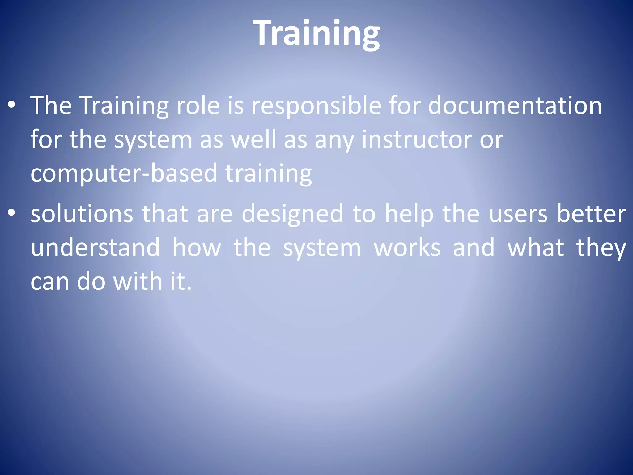 Training
• The Training role is responsible for documentation
for the system as well as any instructor or
computer-based training
• solutions that are designed to help the users better
understand how the system works and what they
can do with it.
 