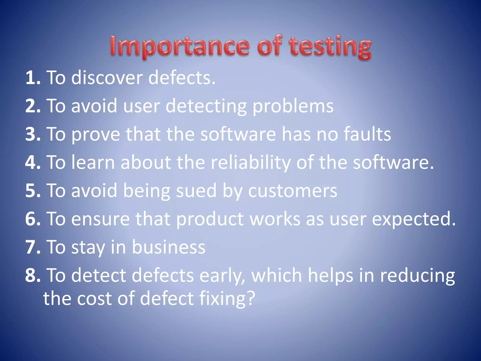 1. To discover defects.
2. To avoid user detecting problems
3. To prove that the software has no faults
4. To learn about the reliability of the software.
5. To avoid being sued by customers
6. To ensure that product works as user expected.
7. To stay in business
8. To detect defects early, which helps in reducing
the cost of defect fixing?
 