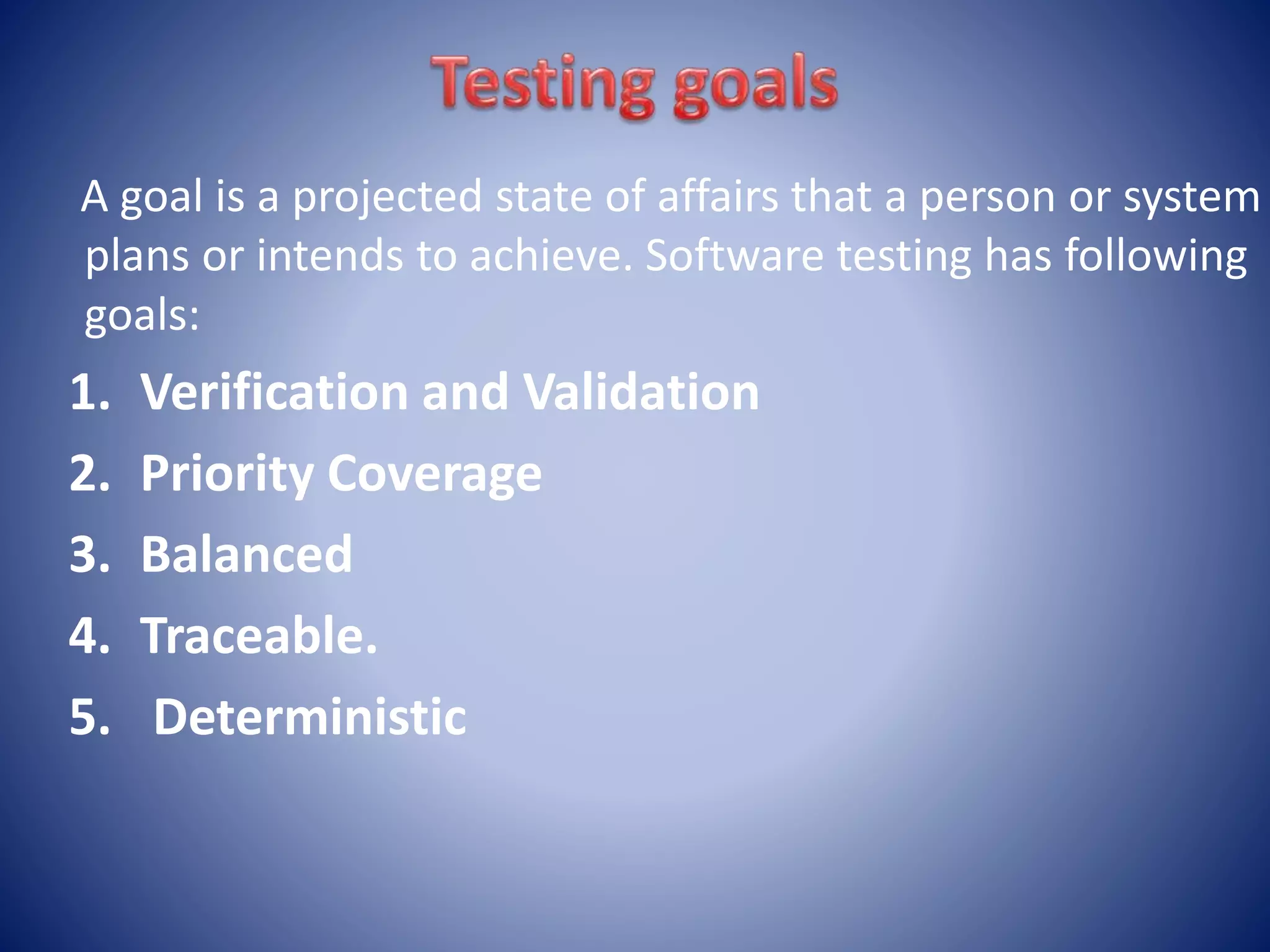 A goal is a projected state of affairs that a person or system
plans or intends to achieve. Software testing has following
goals:
1. Verification and Validation
2. Priority Coverage
3. Balanced
4. Traceable.
5. Deterministic
 