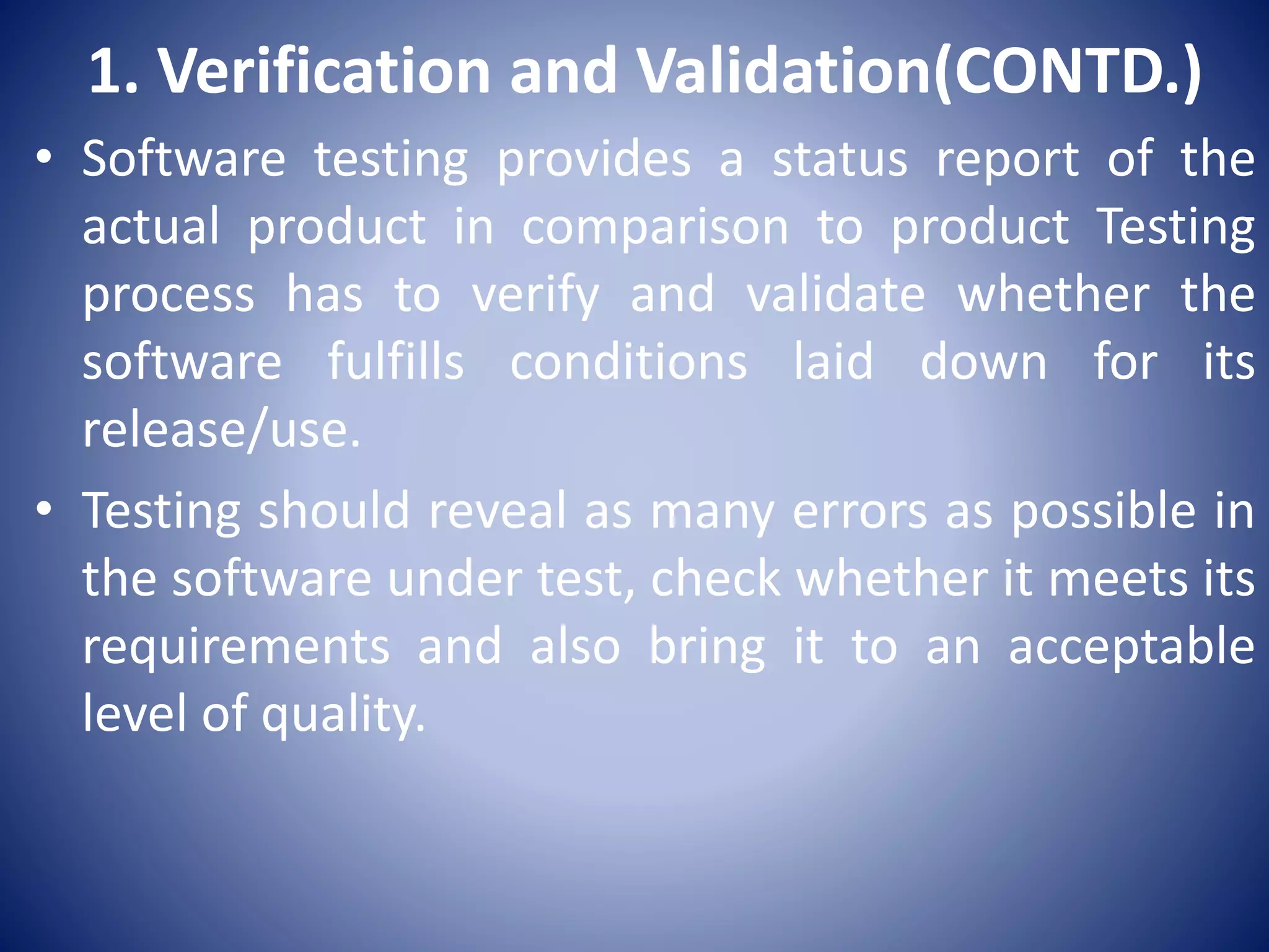 1. Verification and Validation(CONTD.)
• Software testing provides a status report of the
actual product in comparison to product Testing
process has to verify and validate whether the
software fulfills conditions laid down for its
release/use.
• Testing should reveal as many errors as possible in
the software under test, check whether it meets its
requirements and also bring it to an acceptable
level of quality.
 