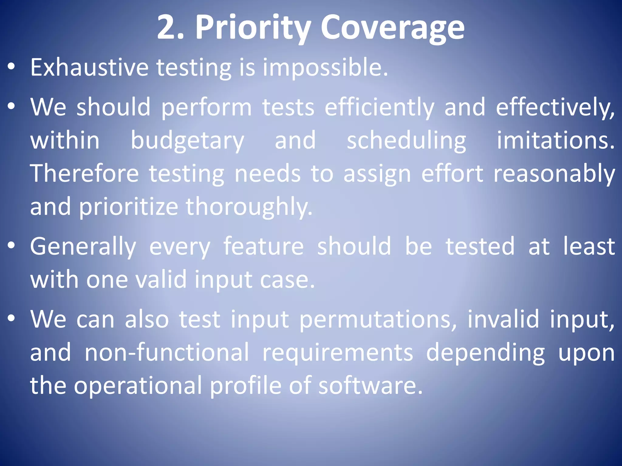 2. Priority Coverage
• Exhaustive testing is impossible.
• We should perform tests efficiently and effectively,
within budgetary and scheduling imitations.
Therefore testing needs to assign effort reasonably
and prioritize thoroughly.
• Generally every feature should be tested at least
with one valid input case.
• We can also test input permutations, invalid input,
and non-functional requirements depending upon
the operational profile of software.
 