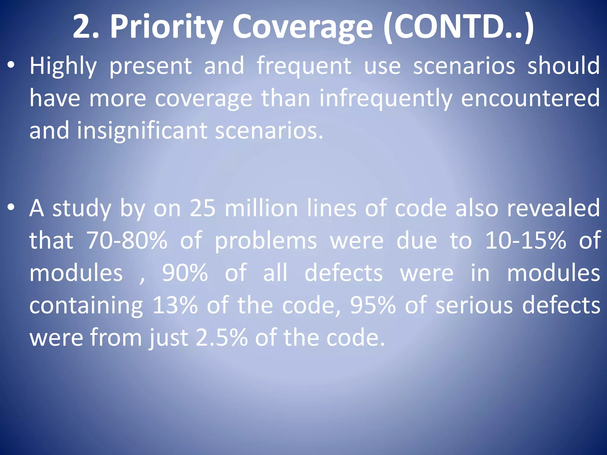 2. Priority Coverage (CONTD..)
• Highly present and frequent use scenarios should
have more coverage than infrequently encountered
and insignificant scenarios.
• A study by on 25 million lines of code also revealed
that 70-80% of problems were due to 10-15% of
modules , 90% of all defects were in modules
containing 13% of the code, 95% of serious defects
were from just 2.5% of the code.
 
