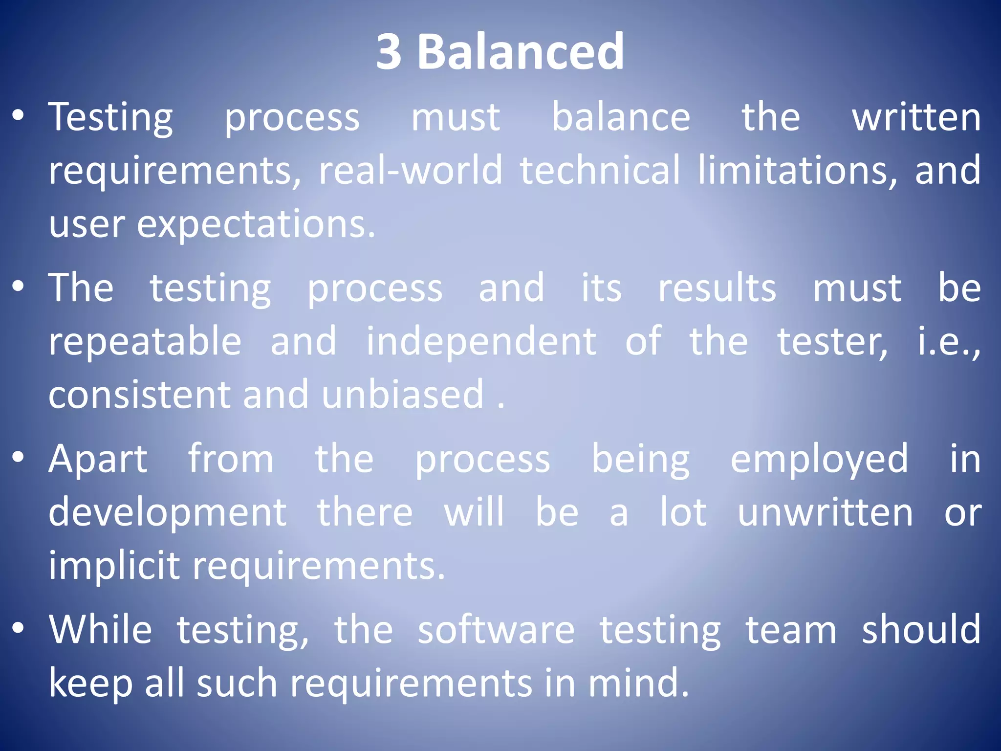 3 Balanced
• Testing process must balance the written
requirements, real-world technical limitations, and
user expectations.
• The testing process and its results must be
repeatable and independent of the tester, i.e.,
consistent and unbiased .
• Apart from the process being employed in
development there will be a lot unwritten or
implicit requirements.
• While testing, the software testing team should
keep all such requirements in mind.
 