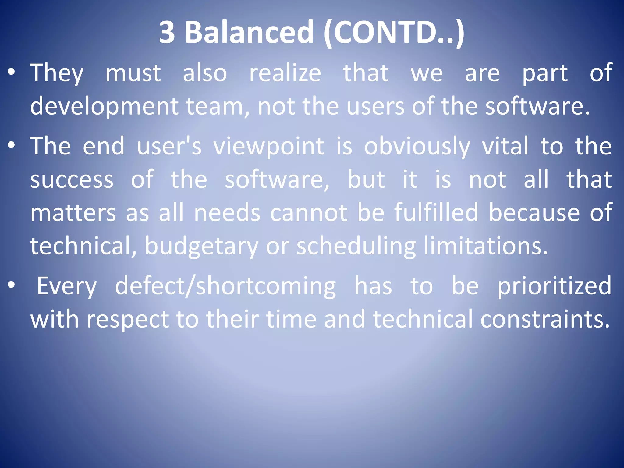 3 Balanced (CONTD..)
• They must also realize that we are part of
development team, not the users of the software.
• The end user's viewpoint is obviously vital to the
success of the software, but it is not all that
matters as all needs cannot be fulfilled because of
technical, budgetary or scheduling limitations.
• Every defect/shortcoming has to be prioritized
with respect to their time and technical constraints.
 