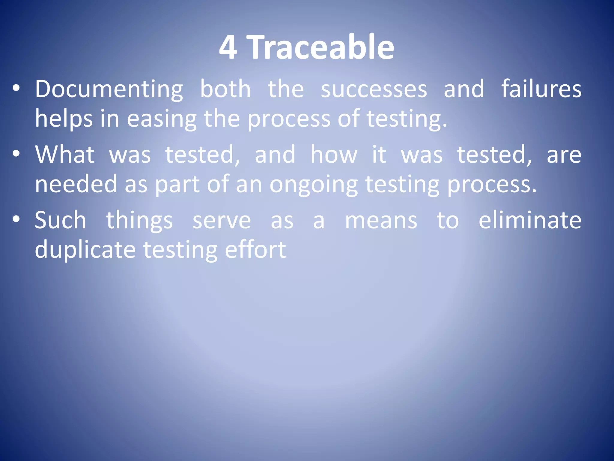 4 Traceable
• Documenting both the successes and failures
helps in easing the process of testing.
• What was tested, and how it was tested, are
needed as part of an ongoing testing process.
• Such things serve as a means to eliminate
duplicate testing effort
 