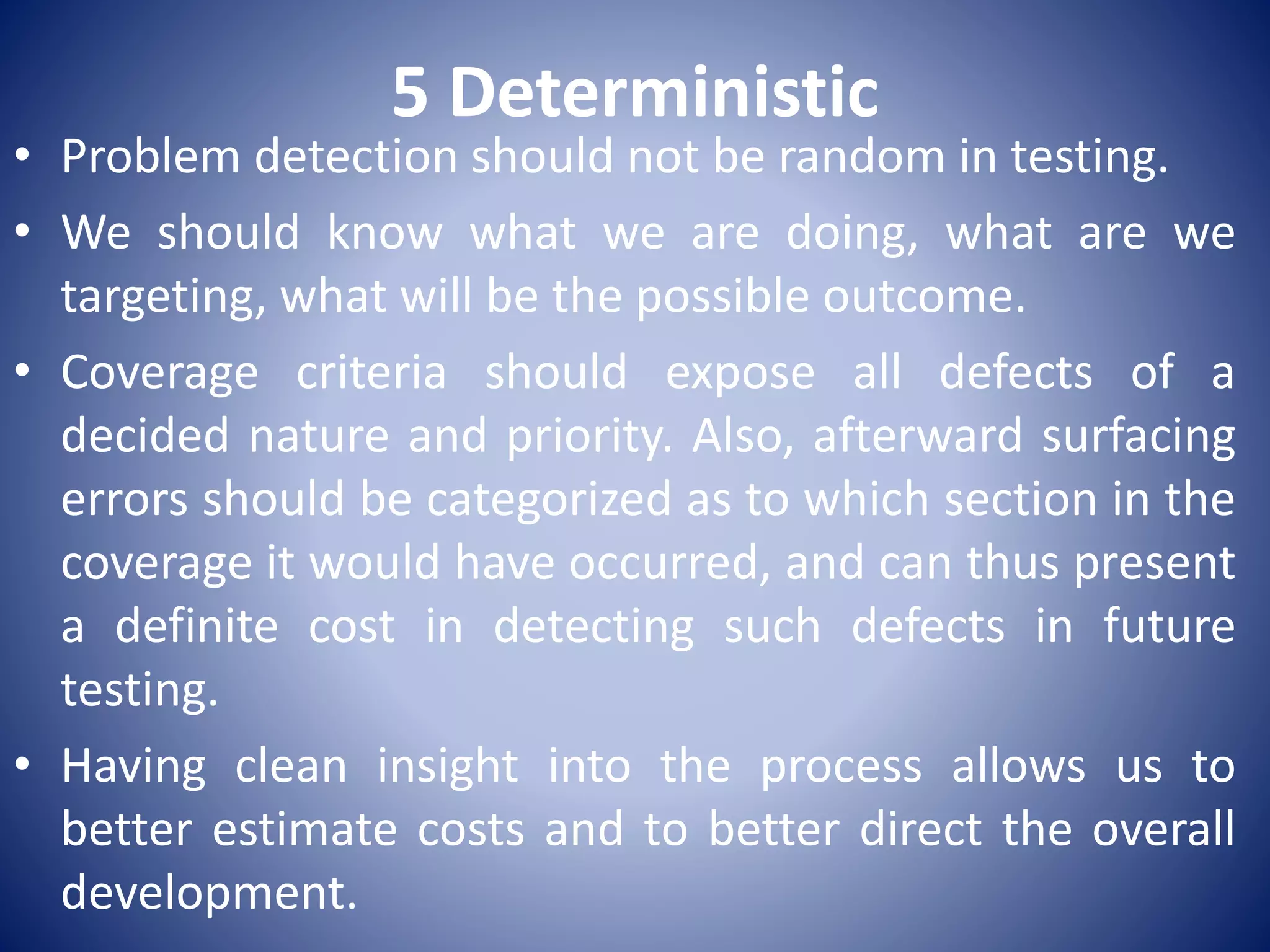5 Deterministic
• Problem detection should not be random in testing.
• We should know what we are doing, what are we
targeting, what will be the possible outcome.
• Coverage criteria should expose all defects of a
decided nature and priority. Also, afterward surfacing
errors should be categorized as to which section in the
coverage it would have occurred, and can thus present
a definite cost in detecting such defects in future
testing.
• Having clean insight into the process allows us to
better estimate costs and to better direct the overall
development.
 