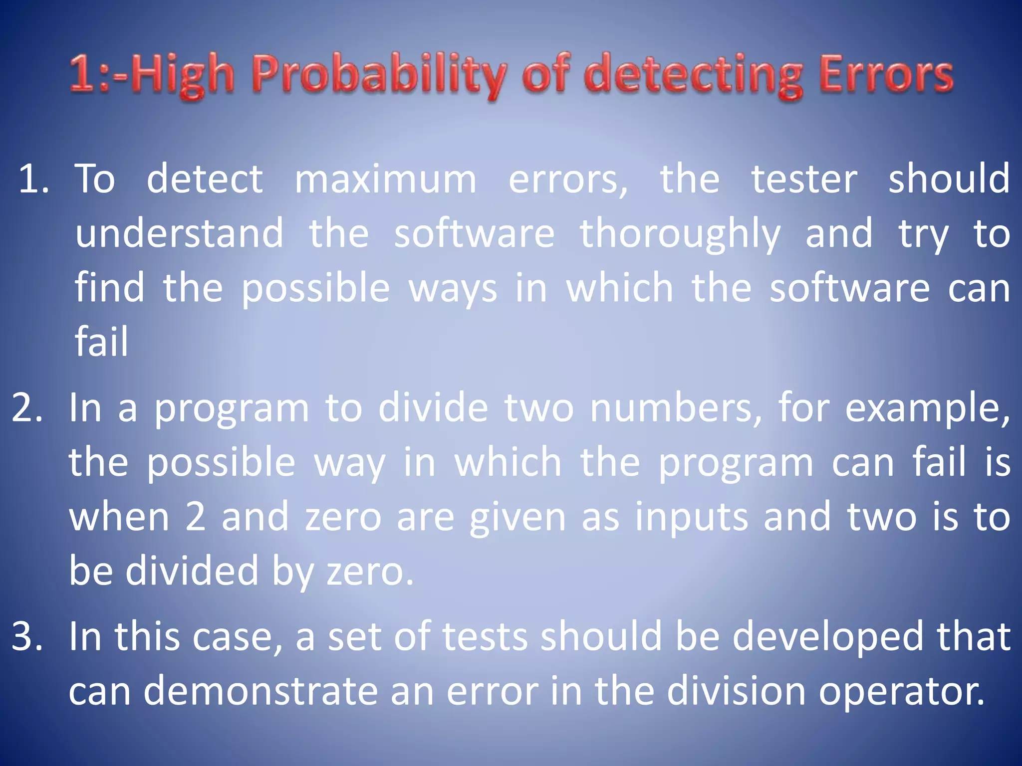 1. To detect maximum errors, the tester should
understand the software thoroughly and try to
find the possible ways in which the software can
fail
2. In a program to divide two numbers, for example,
the possible way in which the program can fail is
when 2 and zero are given as inputs and two is to
be divided by zero.
3. In this case, a set of tests should be developed that
can demonstrate an error in the division operator.
 