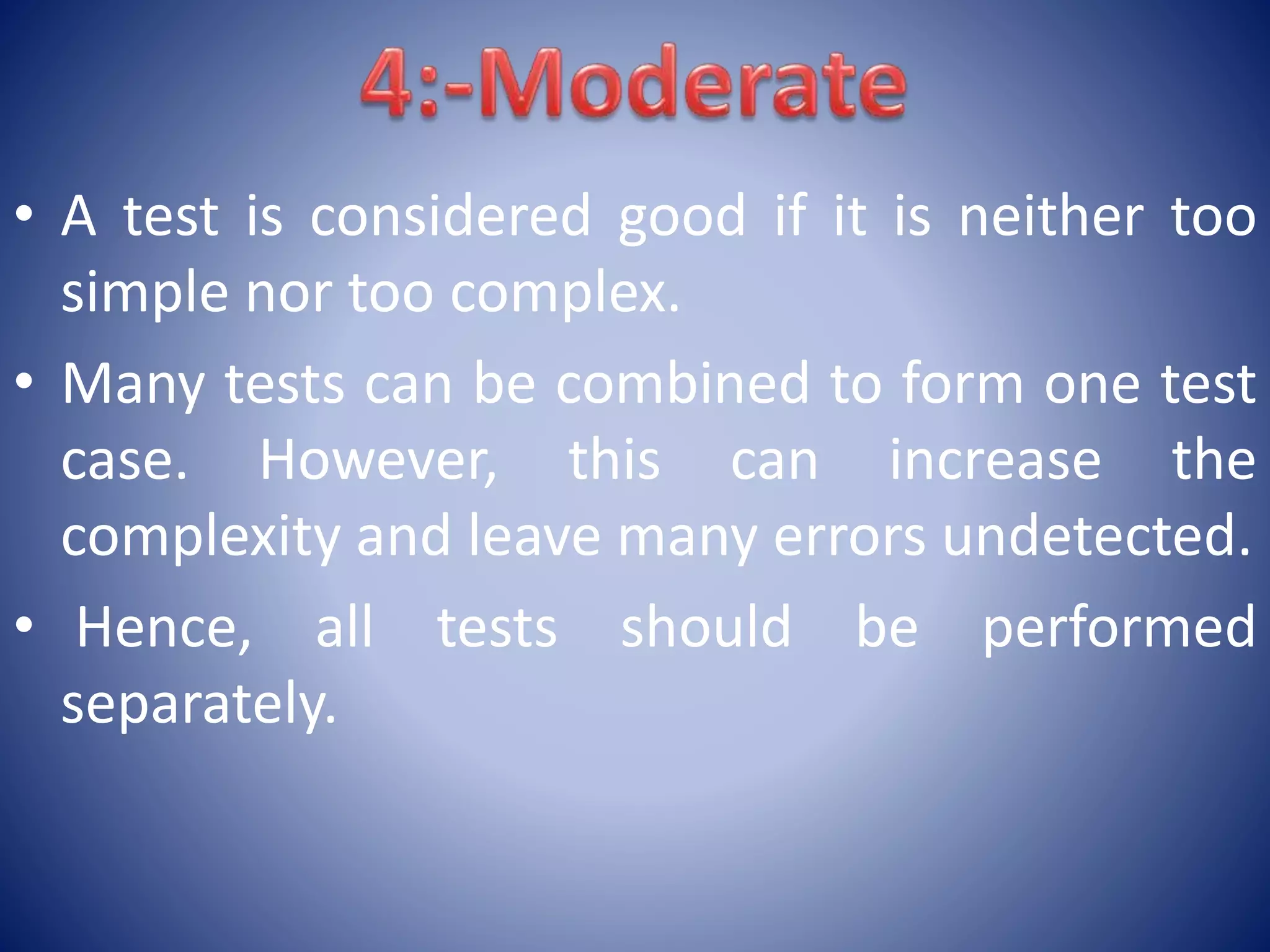 • A test is considered good if it is neither too
simple nor too complex.
• Many tests can be combined to form one test
case. However, this can increase the
complexity and leave many errors undetected.
• Hence, all tests should be performed
separately.
 