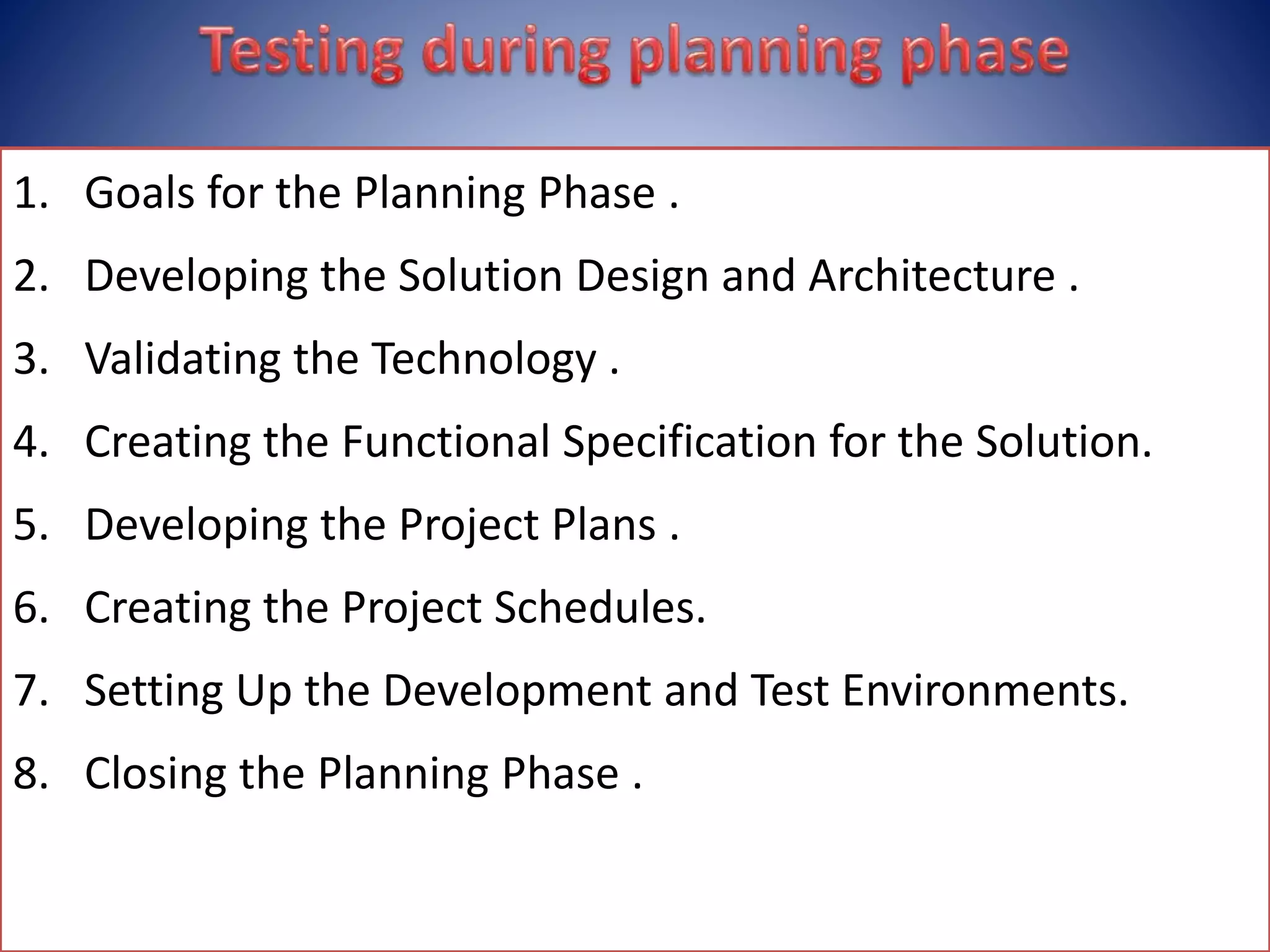 1. Goals for the Planning Phase .
2. Developing the Solution Design and Architecture .
3. Validating the Technology .
4. Creating the Functional Specification for the Solution.
5. Developing the Project Plans .
6. Creating the Project Schedules.
7. Setting Up the Development and Test Environments.
8. Closing the Planning Phase .
 