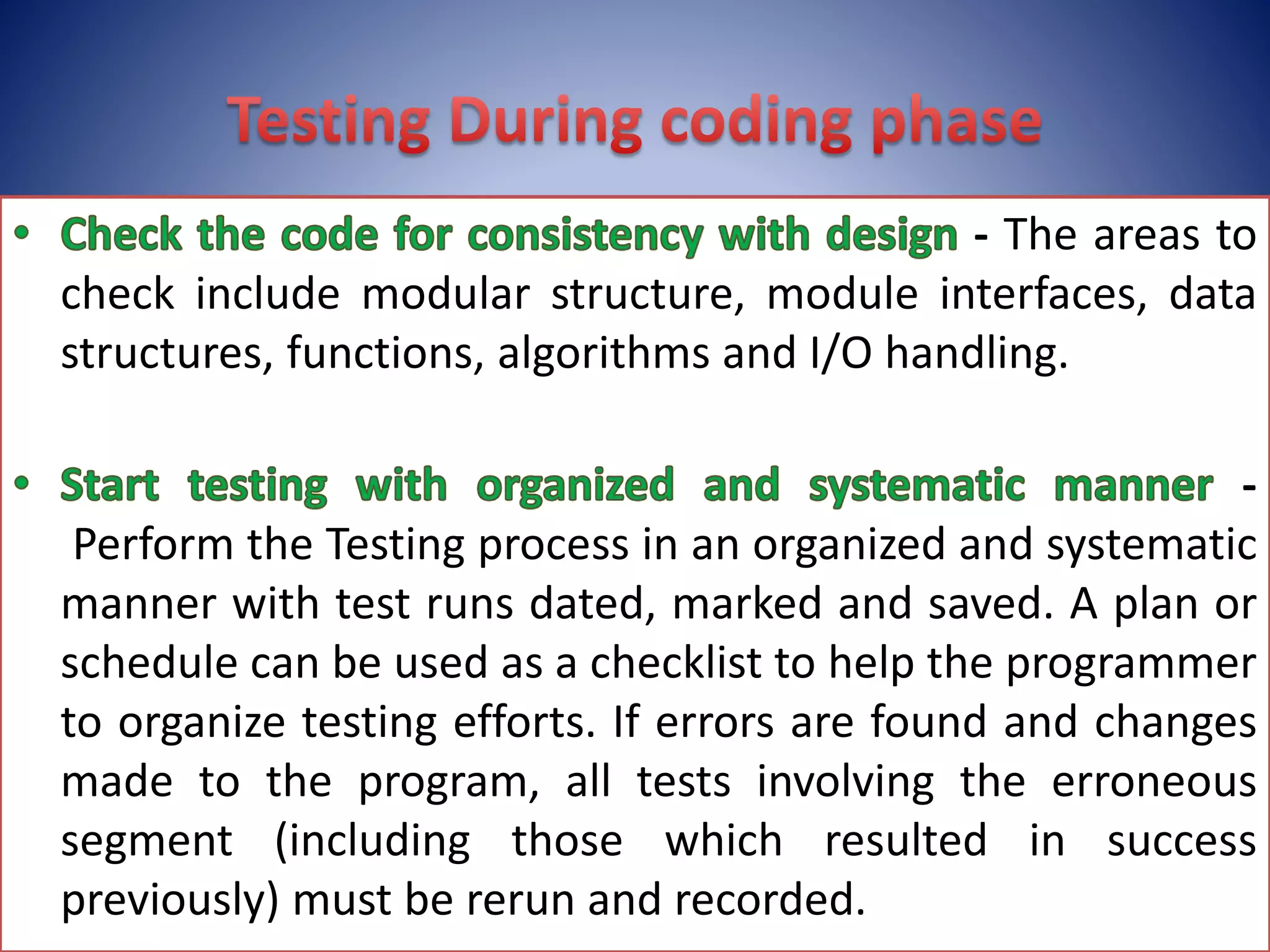 - The areas to
check include modular structure, module interfaces, data
structures, functions, algorithms and I/O handling.
-
Perform the Testing process in an organized and systematic
manner with test runs dated, marked and saved. A plan or
schedule can be used as a checklist to help the programmer
to organize testing efforts. If errors are found and changes
made to the program, all tests involving the erroneous
segment (including those which resulted in success
previously) must be rerun and recorded.
 