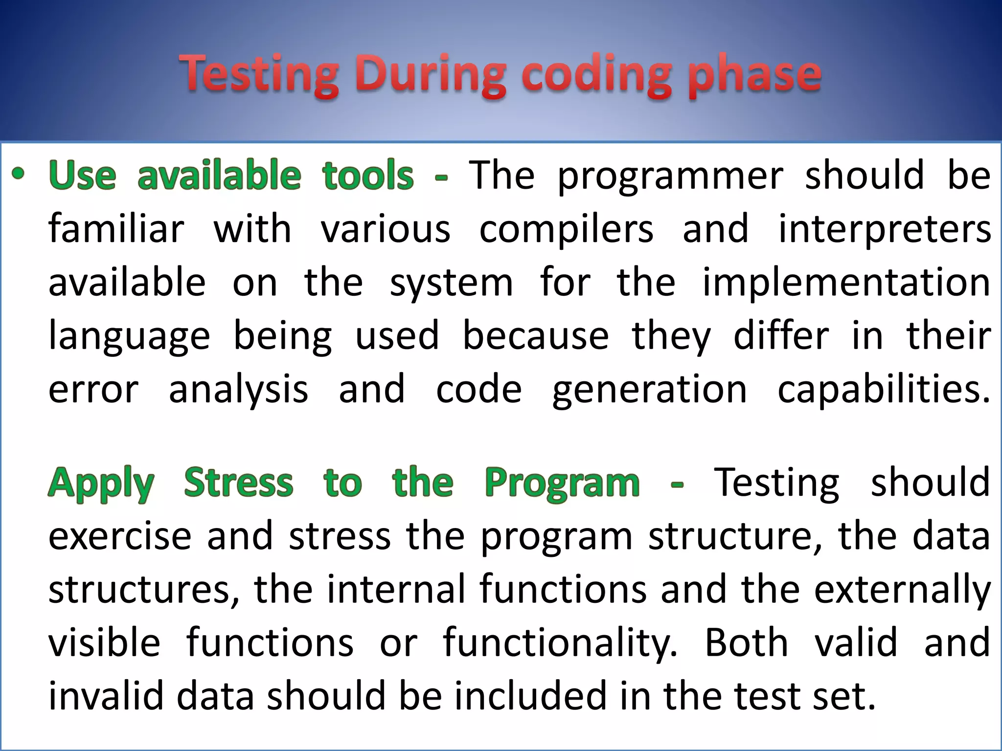 The programmer should be
familiar with various compilers and interpreters
available on the system for the implementation
language being used because they differ in their
error analysis and code generation capabilities.
Testing should
exercise and stress the program structure, the data
structures, the internal functions and the externally
visible functions or functionality. Both valid and
invalid data should be included in the test set.
 