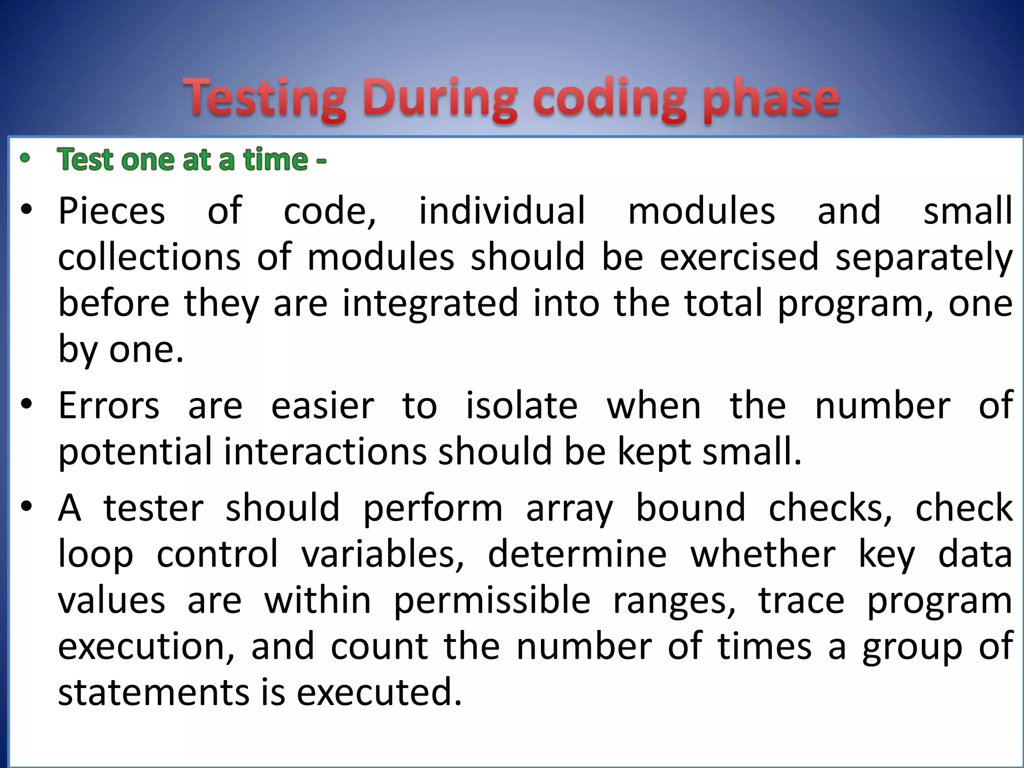 • Pieces of code, individual modules and small
collections of modules should be exercised separately
before they are integrated into the total program, one
by one.
• Errors are easier to isolate when the number of
potential interactions should be kept small.
• A tester should perform array bound checks, check
loop control variables, determine whether key data
values are within permissible ranges, trace program
execution, and count the number of times a group of
statements is executed.
 