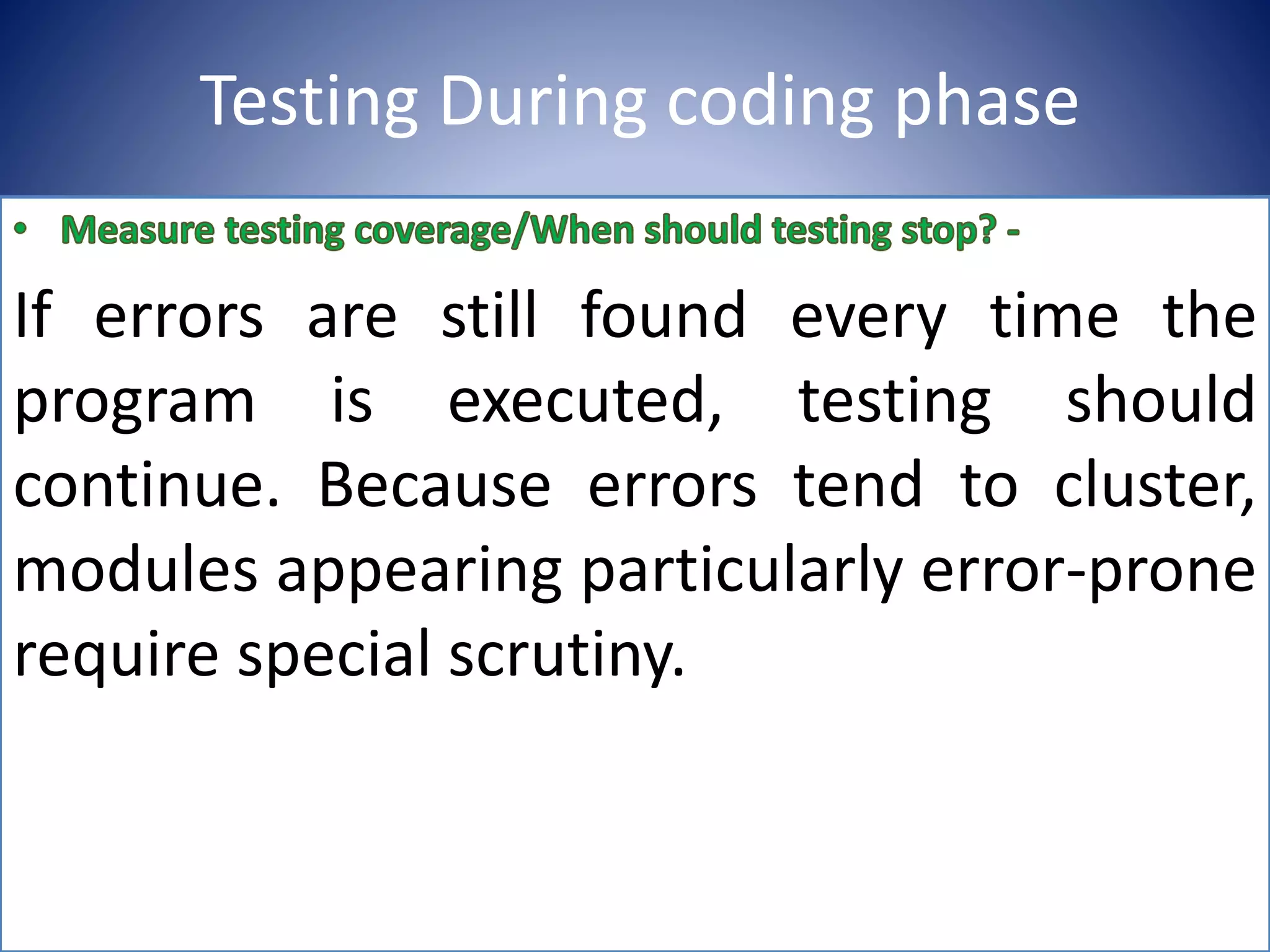Testing During coding phase
If errors are still found every time the
program is executed, testing should
continue. Because errors tend to cluster,
modules appearing particularly error-prone
require special scrutiny.
 
