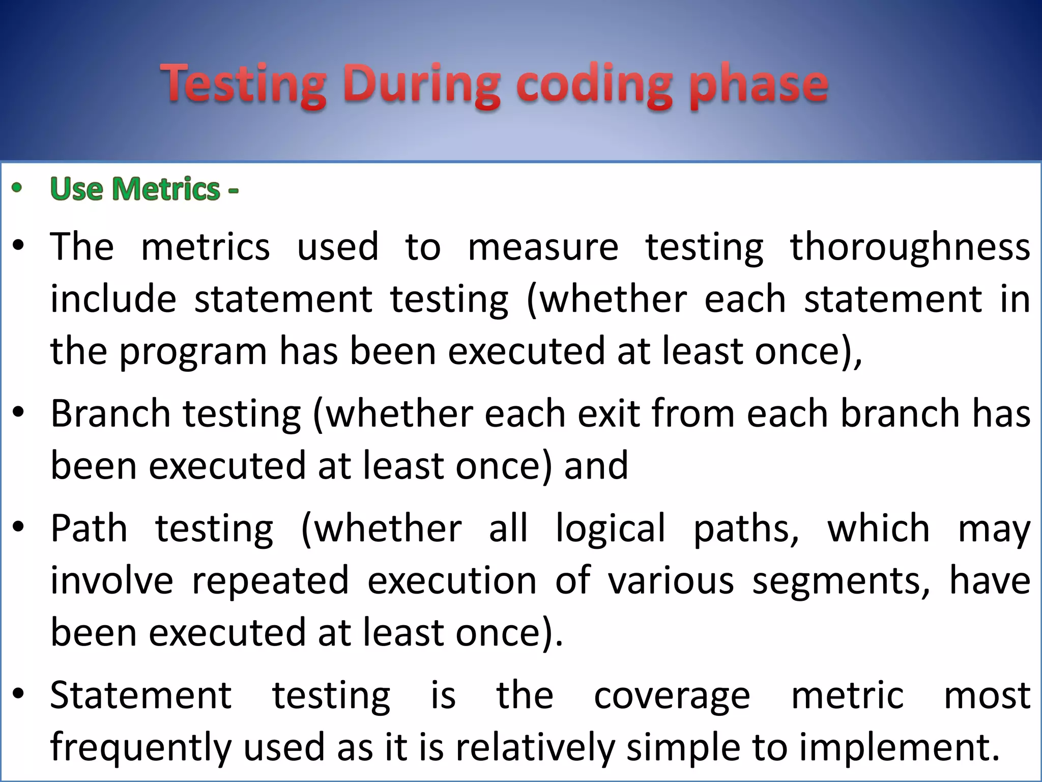 • The metrics used to measure testing thoroughness
include statement testing (whether each statement in
the program has been executed at least once),
• Branch testing (whether each exit from each branch has
been executed at least once) and
• Path testing (whether all logical paths, which may
involve repeated execution of various segments, have
been executed at least once).
• Statement testing is the coverage metric most
frequently used as it is relatively simple to implement.
 