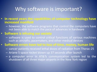 Why software is important?
• In recent years the capabilities of computer technology have
increased manifold
– however, the software programs that control the computers have
not been able to match the pace of advances in hardware
• Software is infusing our society
– software is used to control critical functions of various machines
such as aircrafts, pacemakers, and other medical devices
• Software errors have led to loss of time, money, human life
– cancer patients received lethal doses of radiation from Therac-25
– Ariane 5 space rocket blown up 37 seconds after launch
– a computer error in AT&Ts communication system led to the
shutdown of all three major airports in the New York region
 