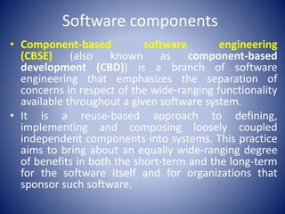 Software components
• Component-based software engineering
(CBSE) (also known as component-based
development (CBD)) is a branch of software
engineering that emphasizes the separation of
concerns in respect of the wide-ranging functionality
available throughout a given software system.
• It is a reuse-based approach to defining,
implementing and composing loosely coupled
independent components into systems. This practice
aims to bring about an equally wide-ranging degree
of benefits in both the short-term and the long-term
for the software itself and for organizations that
sponsor such software.
 