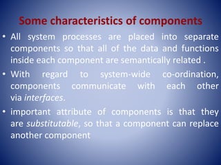 • All system processes are placed into separate
components so that all of the data and functions
inside each component are semantically related .
• With regard to system-wide co-ordination,
components communicate with each other
via interfaces.
• important attribute of components is that they
are substitutable, so that a component can replace
another component
 