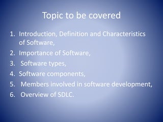 Topic to be covered
1. Introduction, Definition and Characteristics
of Software,
2. Importance of Software,
3. Software types,
4. Software components,
5. Members involved in software development,
6. Overview of SDLC.
 