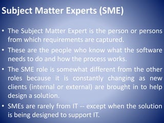 Subject Matter Experts (SME)
• The Subject Matter Expert is the person or persons
from which requirements are captured.
• These are the people who know what the software
needs to do and how the process works.
• The SME role is somewhat different from the other
roles because it is constantly changing as new
clients (internal or external) are brought in to help
design a solution.
• SMEs are rarely from IT -- except when the solution
is being designed to support IT.
 