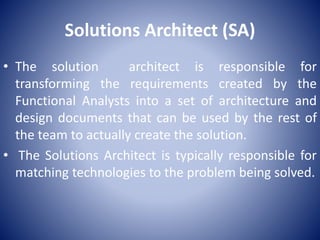 Solutions Architect (SA)
• The solution architect is responsible for
transforming the requirements created by the
Functional Analysts into a set of architecture and
design documents that can be used by the rest of
the team to actually create the solution.
• The Solutions Architect is typically responsible for
matching technologies to the problem being solved.
 