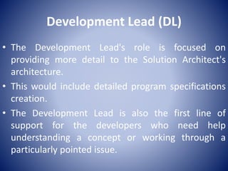 Development Lead (DL)
• The Development Lead's role is focused on
providing more detail to the Solution Architect's
architecture.
• This would include detailed program specifications
creation.
• The Development Lead is also the first line of
support for the developers who need help
understanding a concept or working through a
particularly pointed issue.
 