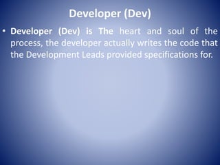 Developer (Dev)
• Developer (Dev) is The heart and soul of the
process, the developer actually writes the code that
the Development Leads provided specifications for.
 