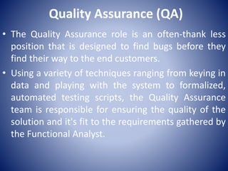 Quality Assurance (QA)
• The Quality Assurance role is an often-thank less
position that is designed to find bugs before they
find their way to the end customers.
• Using a variety of techniques ranging from keying in
data and playing with the system to formalized,
automated testing scripts, the Quality Assurance
team is responsible for ensuring the quality of the
solution and it's fit to the requirements gathered by
the Functional Analyst.
 