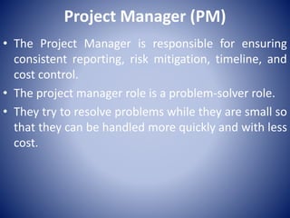 Project Manager (PM)
• The Project Manager is responsible for ensuring
consistent reporting, risk mitigation, timeline, and
cost control.
• The project manager role is a problem-solver role.
• They try to resolve problems while they are small so
that they can be handled more quickly and with less
cost.
 