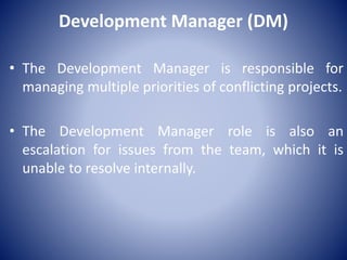 Development Manager (DM)
• The Development Manager is responsible for
managing multiple priorities of conflicting projects.
• The Development Manager role is also an
escalation for issues from the team, which it is
unable to resolve internally.
 