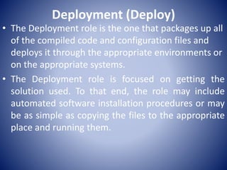 Deployment (Deploy)
• The Deployment role is the one that packages up all
of the compiled code and configuration files and
deploys it through the appropriate environments or
on the appropriate systems.
• The Deployment role is focused on getting the
solution used. To that end, the role may include
automated software installation procedures or may
be as simple as copying the files to the appropriate
place and running them.
 