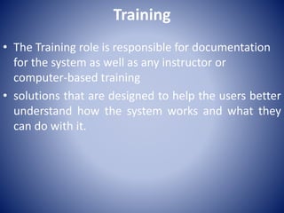 Training
• The Training role is responsible for documentation
for the system as well as any instructor or
computer-based training
• solutions that are designed to help the users better
understand how the system works and what they
can do with it.
 