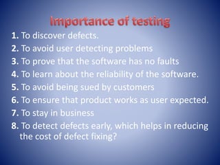 1. To discover defects.
2. To avoid user detecting problems
3. To prove that the software has no faults
4. To learn about the reliability of the software.
5. To avoid being sued by customers
6. To ensure that product works as user expected.
7. To stay in business
8. To detect defects early, which helps in reducing
the cost of defect fixing?
 