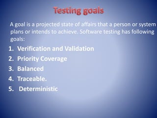 A goal is a projected state of affairs that a person or system
plans or intends to achieve. Software testing has following
goals:
1. Verification and Validation
2. Priority Coverage
3. Balanced
4. Traceable.
5. Deterministic
 