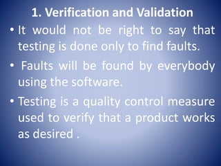1. Verification and Validation
• It would not be right to say that
testing is done only to find faults.
• Faults will be found by everybody
using the software.
• Testing is a quality control measure
used to verify that a product works
as desired .
 