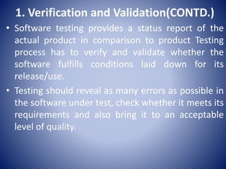 1. Verification and Validation(CONTD.)
• Software testing provides a status report of the
actual product in comparison to product Testing
process has to verify and validate whether the
software fulfills conditions laid down for its
release/use.
• Testing should reveal as many errors as possible in
the software under test, check whether it meets its
requirements and also bring it to an acceptable
level of quality.
 
