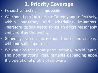 2. Priority Coverage
• Exhaustive testing is impossible.
• We should perform tests efficiently and effectively,
within budgetary and scheduling imitations.
Therefore testing needs to assign effort reasonably
and prioritize thoroughly.
• Generally every feature should be tested at least
with one valid input case.
• We can also test input permutations, invalid input,
and non-functional requirements depending upon
the operational profile of software.
 