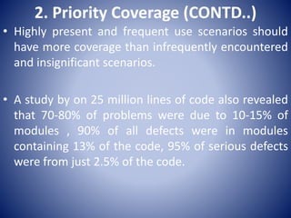 2. Priority Coverage (CONTD..)
• Highly present and frequent use scenarios should
have more coverage than infrequently encountered
and insignificant scenarios.
• A study by on 25 million lines of code also revealed
that 70-80% of problems were due to 10-15% of
modules , 90% of all defects were in modules
containing 13% of the code, 95% of serious defects
were from just 2.5% of the code.
 