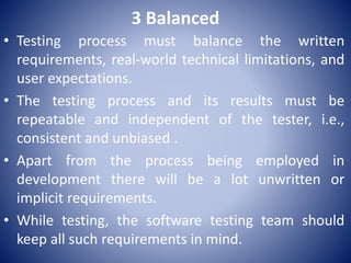 3 Balanced
• Testing process must balance the written
requirements, real-world technical limitations, and
user expectations.
• The testing process and its results must be
repeatable and independent of the tester, i.e.,
consistent and unbiased .
• Apart from the process being employed in
development there will be a lot unwritten or
implicit requirements.
• While testing, the software testing team should
keep all such requirements in mind.
 