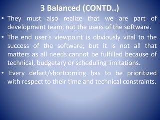 3 Balanced (CONTD..)
• They must also realize that we are part of
development team, not the users of the software.
• The end user's viewpoint is obviously vital to the
success of the software, but it is not all that
matters as all needs cannot be fulfilled because of
technical, budgetary or scheduling limitations.
• Every defect/shortcoming has to be prioritized
with respect to their time and technical constraints.
 