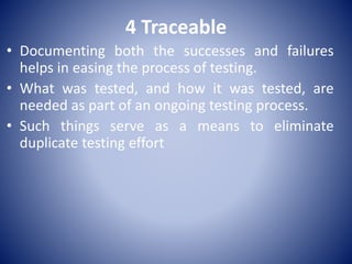 4 Traceable
• Documenting both the successes and failures
helps in easing the process of testing.
• What was tested, and how it was tested, are
needed as part of an ongoing testing process.
• Such things serve as a means to eliminate
duplicate testing effort
 