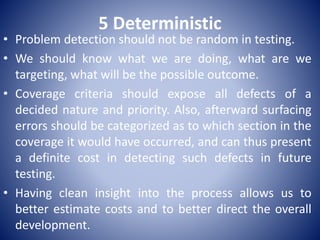 5 Deterministic
• Problem detection should not be random in testing.
• We should know what we are doing, what are we
targeting, what will be the possible outcome.
• Coverage criteria should expose all defects of a
decided nature and priority. Also, afterward surfacing
errors should be categorized as to which section in the
coverage it would have occurred, and can thus present
a definite cost in detecting such defects in future
testing.
• Having clean insight into the process allows us to
better estimate costs and to better direct the overall
development.
 