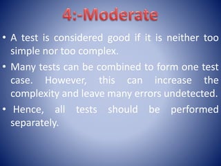 • A test is considered good if it is neither too
simple nor too complex.
• Many tests can be combined to form one test
case. However, this can increase the
complexity and leave many errors undetected.
• Hence, all tests should be performed
separately.
 