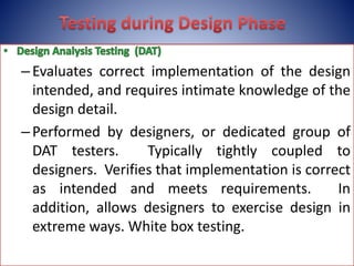 –Evaluates correct implementation of the design
intended, and requires intimate knowledge of the
design detail.
–Performed by designers, or dedicated group of
DAT testers. Typically tightly coupled to
designers. Verifies that implementation is correct
as intended and meets requirements. In
addition, allows designers to exercise design in
extreme ways. White box testing.
 