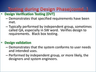 – Demonstrates that specified requirements have been
met.
– Typically performed by independent group, sometimes
called QA, especially in SW word. Verifies design to
requirements. Black box testing.
– Demonstrates that the system conforms to user needs
and intended uses.
– Performed by independent group, or more likely, the
designers and system engineers.
 