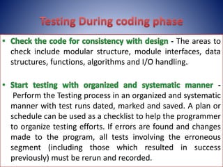 - The areas to
check include modular structure, module interfaces, data
structures, functions, algorithms and I/O handling.
-
Perform the Testing process in an organized and systematic
manner with test runs dated, marked and saved. A plan or
schedule can be used as a checklist to help the programmer
to organize testing efforts. If errors are found and changes
made to the program, all tests involving the erroneous
segment (including those which resulted in success
previously) must be rerun and recorded.
 