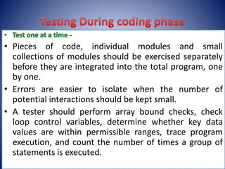 • Pieces of code, individual modules and small
collections of modules should be exercised separately
before they are integrated into the total program, one
by one.
• Errors are easier to isolate when the number of
potential interactions should be kept small.
• A tester should perform array bound checks, check
loop control variables, determine whether key data
values are within permissible ranges, trace program
execution, and count the number of times a group of
statements is executed.
 