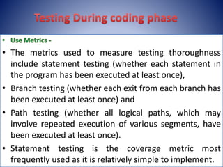 • The metrics used to measure testing thoroughness
include statement testing (whether each statement in
the program has been executed at least once),
• Branch testing (whether each exit from each branch has
been executed at least once) and
• Path testing (whether all logical paths, which may
involve repeated execution of various segments, have
been executed at least once).
• Statement testing is the coverage metric most
frequently used as it is relatively simple to implement.
 