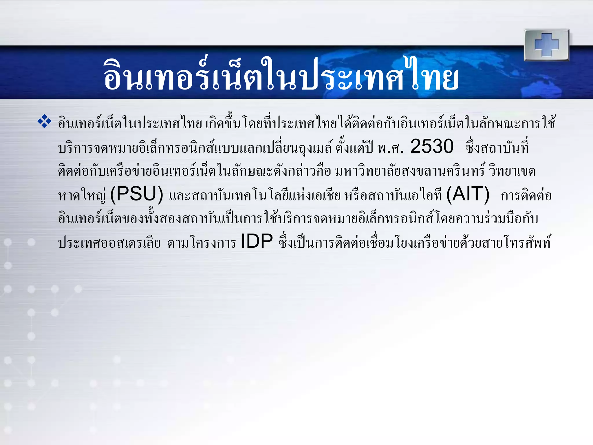 อินเทอร์เน็ตในประเทศไทย
 อินเทอร์เน็ตในประเทศไทย เกิดขึ้นโดยที่ประเทศไทยได้ติดต่อกับอินเทอร์เน็ตในลักษณะการใช้
บริการจดหมายอิเล็กทรอนิกส์แบบแลกเปลี่ยนถุงเมล์ตั้งแต่ปี พ.ศ. 2530 ซึ่งสถาบันที่
ติดต่อกับเครือข่ายอินเทอร์เน็ตในลักษณะดังกล่าวคือ มหาวิทยาลัยสงขลานครินทร์ วิทยาเขต
หาดใหญ่ (PSU) และสถาบันเทคโนโลยีแห่งเอเชีย หรือสถาบันเอไอที (AIT) การติดต่อ
อินเทอร์เน็ตของทั้งสองสถาบันเป็นการใช้บริการจดหมายอิเล็กทรอนิกส์โดยความร่วมมือกับ
ประเทศออสเตรเลีย ตามโครงการ IDP ซึ่งเป็นการติดต่อเชื่อมโยงเครือข่ายด้วยสายโทรศัพท์
 