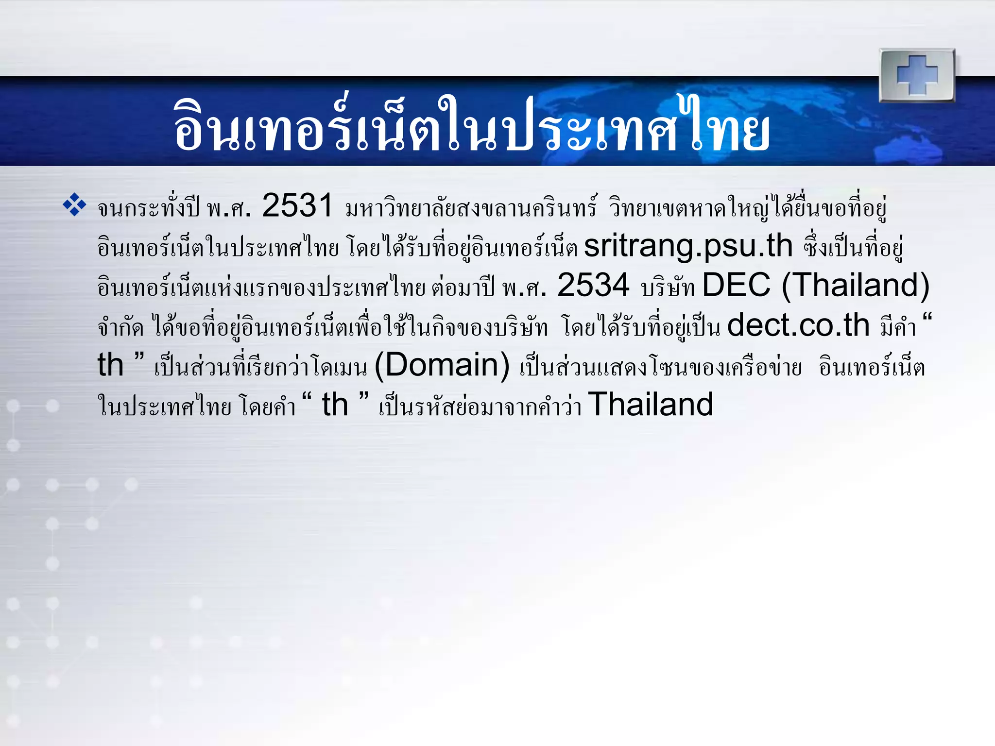 อินเทอร์เน็ตในประเทศไทย
 จนกระทั่งปี พ.ศ. 2531 มหาวิทยาลัยสงขลานครินทร์ วิทยาเขตหาดใหญ่ได้ยื่นขอที่อยู่
อินเทอร์เน็ตในประเทศไทย โดยได้รับที่อยู่อินเทอร์เน็ตsritrang.psu.th ซึ่งเป็นที่อยู่
อินเทอร์เน็ตแห่งแรกของประเทศไทย ต่อมาปี พ.ศ. 2534 บริษัท DEC (Thailand)
จากัด ได้ขอที่อยู่อินเทอร์เน็ตเพื่อใช้ในกิจของบริษัท โดยได้รับที่อยู่เป็น dect.co.th มีคา “
th ” เป็นส่วนที่เรียกว่าโดเมน (Domain) เป็นส่วนแสดงโซนของเครือข่าย อินเทอร์เน็ต
ในประเทศไทย โดยคา “ th ” เป็นรหัสย่อมาจากคาว่า Thailand
 